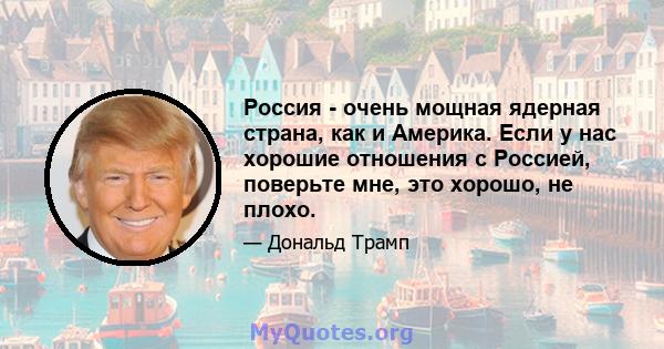 Россия - очень мощная ядерная страна, как и Америка. Если у нас хорошие отношения с Россией, поверьте мне, это хорошо, не плохо.