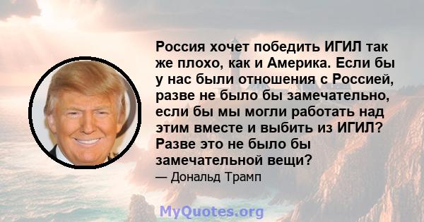 Россия хочет победить ИГИЛ так же плохо, как и Америка. Если бы у нас были отношения с Россией, разве не было бы замечательно, если бы мы могли работать над этим вместе и выбить из ИГИЛ? Разве это не было бы