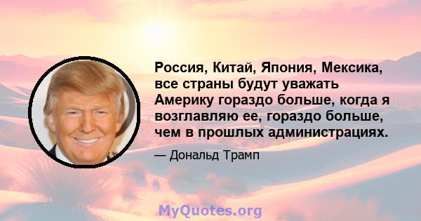 Россия, Китай, Япония, Мексика, все страны будут уважать Америку гораздо больше, когда я возглавляю ее, гораздо больше, чем в прошлых администрациях.