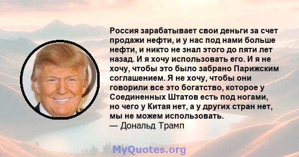 Россия зарабатывает свои деньги за счет продажи нефти, и у нас под нами больше нефти, и никто не знал этого до пяти лет назад. И я хочу использовать его. И я не хочу, чтобы это было забрано Парижским соглашением. Я не