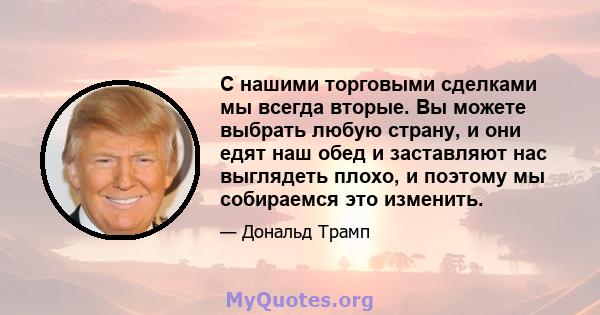 С нашими торговыми сделками мы всегда вторые. Вы можете выбрать любую страну, и они едят наш обед и заставляют нас выглядеть плохо, и поэтому мы собираемся это изменить.