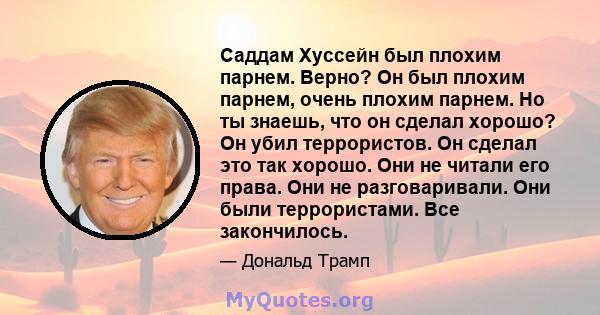 Саддам Хуссейн был плохим парнем. Верно? Он был плохим парнем, очень плохим парнем. Но ты знаешь, что он сделал хорошо? Он убил террористов. Он сделал это так хорошо. Они не читали его права. Они не разговаривали. Они