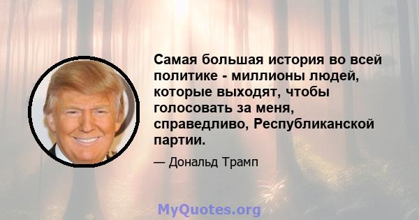 Самая большая история во всей политике - миллионы людей, которые выходят, чтобы голосовать за меня, справедливо, Республиканской партии.