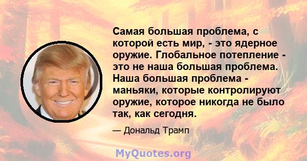 Самая большая проблема, с которой есть мир, - это ядерное оружие. Глобальное потепление - это не наша большая проблема. Наша большая проблема - маньяки, которые контролируют оружие, которое никогда не было так, как