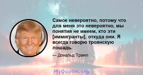 Самое невероятно, потому что для меня это невероятно, мы понятия не имеем, кто эти [иммигранты], откуда они. Я всегда говорю троянскую лошадь.