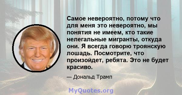 Самое невероятно, потому что для меня это невероятно, мы понятия не имеем, кто такие нелегальные мигранты, откуда они. Я всегда говорю троянскую лошадь. Посмотрите, что произойдет, ребята. Это не будет красиво.