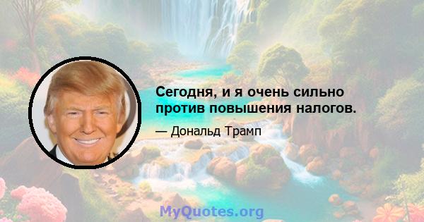 Сегодня, и я очень сильно против повышения налогов.