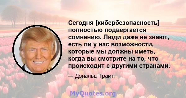 Сегодня [кибербезопасность] полностью подвергается сомнению. Люди даже не знают, есть ли у нас возможности, которые мы должны иметь, когда вы смотрите на то, что происходит с другими странами.