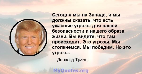 Сегодня мы на Западе, и мы должны сказать, что есть ужасные угрозы для нашей безопасности и нашего образа жизни. Вы видите, что там происходит. Это угрозы. Мы столкнемся. Мы победим. Но это угрозы.