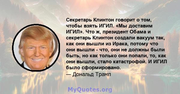 Секретарь Клинтон говорит о том, чтобы взять ИГИЛ. «Мы доставим ИГИЛ». Что ж, президент Обама и секретарь Клинтон создали вакуум так, как они вышли из Ирака, потому что они вышли - что, они не должны были быть, но как