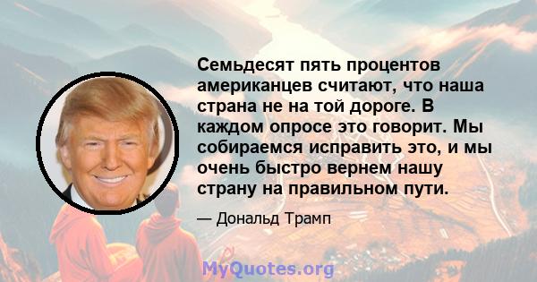 Семьдесят пять процентов американцев считают, что наша страна не на той дороге. В каждом опросе это говорит. Мы собираемся исправить это, и мы очень быстро вернем нашу страну на правильном пути.