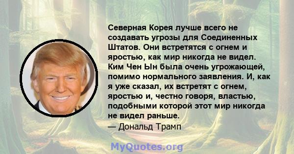 Северная Корея лучше всего не создавать угрозы для Соединенных Штатов. Они встретятся с огнем и яростью, как мир никогда не видел. Ким Чен Ын была очень угрожающей, помимо нормального заявления. И, как я уже сказал, их