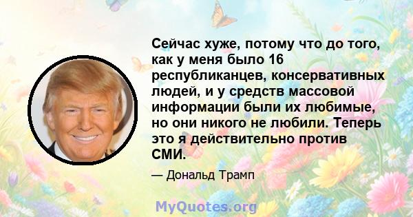 Сейчас хуже, потому что до того, как у меня было 16 республиканцев, консервативных людей, и у средств массовой информации были их любимые, но они никого не любили. Теперь это я действительно против СМИ.