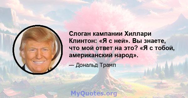 Слоган кампании Хиллари Клинтон: «Я с ней». Вы знаете, что мой ответ на это? «Я с тобой, американский народ».