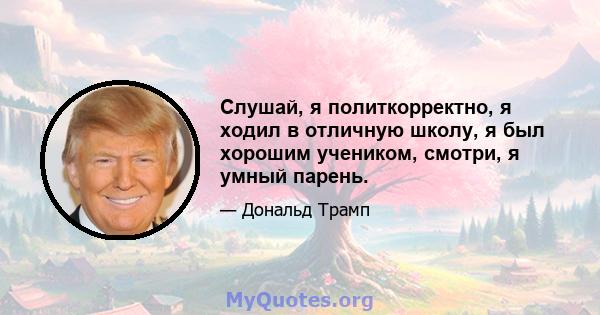 Слушай, я политкорректно, я ходил в отличную школу, я был хорошим учеником, смотри, я умный парень.