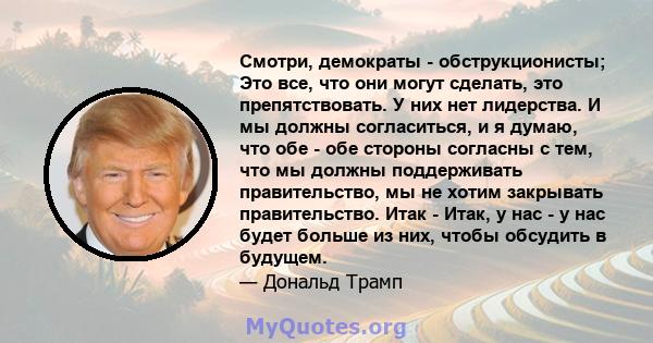 Смотри, демократы - обструкционисты; Это все, что они могут сделать, это препятствовать. У них нет лидерства. И мы должны согласиться, и я думаю, что обе - обе стороны согласны с тем, что мы должны поддерживать