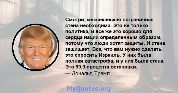 Смотри, мексиканская пограничная стена необходима. Это не только политика, и все же это хорошо для сердца нации определенным образом, потому что люди хотят защиты. И стена защищает. Все, что вам нужно сделать, это