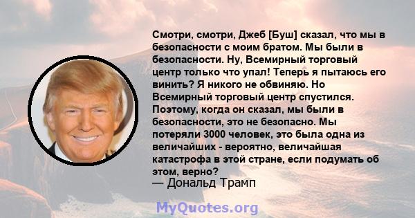 Смотри, смотри, Джеб [Буш] сказал, что мы в безопасности с моим братом. Мы были в безопасности. Ну, Всемирный торговый центр только что упал! Теперь я пытаюсь его винить? Я никого не обвиняю. Но Всемирный торговый центр 