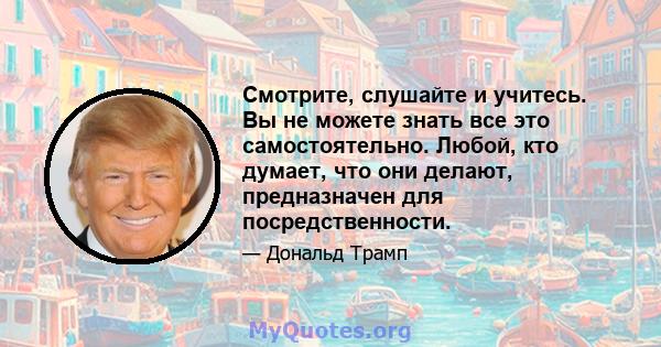 Смотрите, слушайте и учитесь. Вы не можете знать все это самостоятельно. Любой, кто думает, что они делают, предназначен для посредственности.