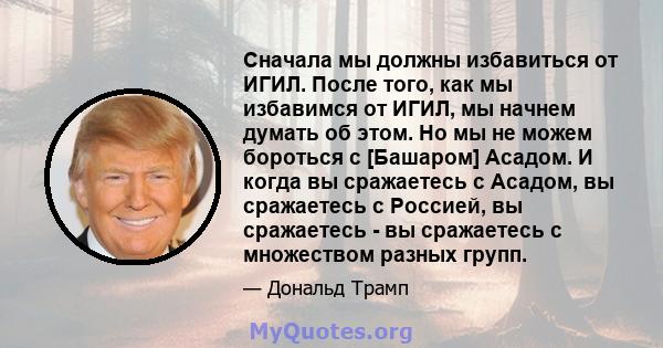 Сначала мы должны избавиться от ИГИЛ. После того, как мы избавимся от ИГИЛ, мы начнем думать об этом. Но мы не можем бороться с [Башаром] Асадом. И когда вы сражаетесь с Асадом, вы сражаетесь с Россией, вы сражаетесь -