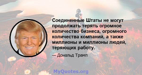 Соединенные Штаты не могут продолжать терять огромное количество бизнеса, огромного количества компаний, а также миллионы и миллионы людей, теряющих работу.