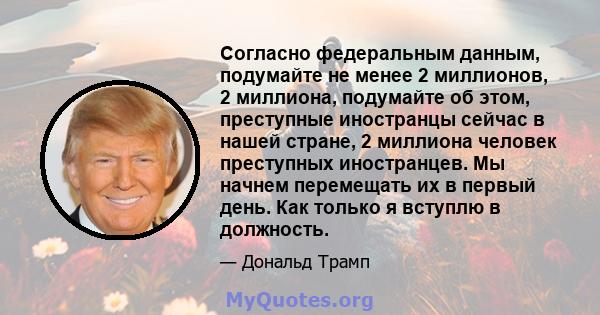 Согласно федеральным данным, подумайте не менее 2 миллионов, 2 миллиона, подумайте об этом, преступные иностранцы сейчас в нашей стране, 2 миллиона человек преступных иностранцев. Мы начнем перемещать их в первый день.