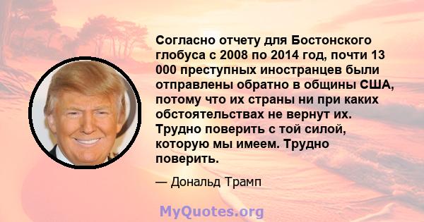 Согласно отчету для Бостонского глобуса с 2008 по 2014 год, почти 13 000 преступных иностранцев были отправлены обратно в общины США, потому что их страны ни при каких обстоятельствах не вернут их. Трудно поверить с той 