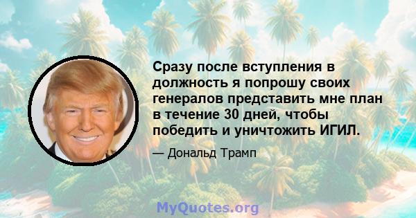 Сразу после вступления в должность я попрошу своих генералов представить мне план в течение 30 дней, чтобы победить и уничтожить ИГИЛ.