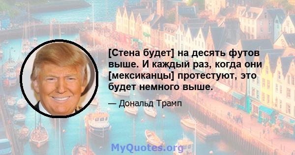 [Стена будет] на десять футов выше. И каждый раз, когда они [мексиканцы] протестуют, это будет немного выше.