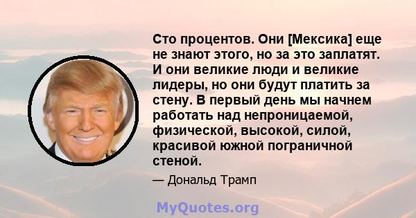 Сто процентов. Они [Мексика] еще не знают этого, но за это заплатят. И они великие люди и великие лидеры, но они будут платить за стену. В первый день мы начнем работать над непроницаемой, физической, высокой, силой,