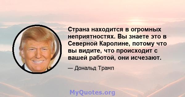 Страна находится в огромных неприятностях. Вы знаете это в Северной Каролине, потому что вы видите, что происходит с вашей работой, они исчезают.