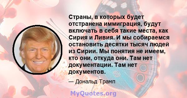 Страны, в которых будет отстранена иммиграция, будут включать в себя такие места, как Сирия и Ливия. И мы собираемся остановить десятки тысяч людей из Сирии. Мы понятия не имеем, кто они, откуда они. Там нет