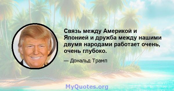 Связь между Америкой и Японией и дружба между нашими двумя народами работает очень, очень глубоко.