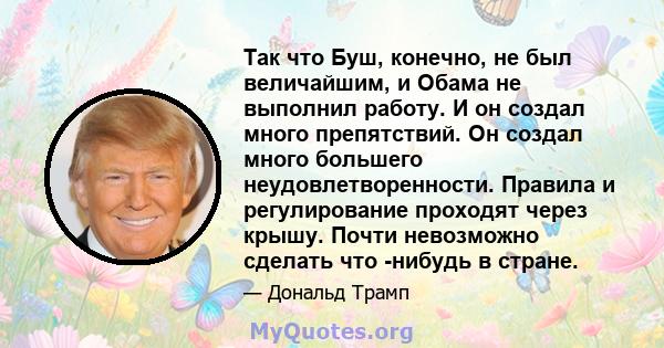 Так что Буш, конечно, не был величайшим, и Обама не выполнил работу. И он создал много препятствий. Он создал много большего неудовлетворенности. Правила и регулирование проходят через крышу. Почти невозможно сделать