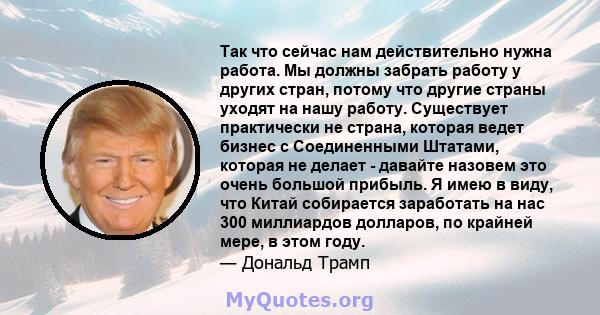 Так что сейчас нам действительно нужна работа. Мы должны забрать работу у других стран, потому что другие страны уходят на нашу работу. Существует практически не страна, которая ведет бизнес с Соединенными Штатами,