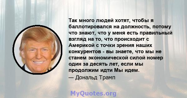 Так много людей хотят, чтобы я баллотировался на должность, потому что знают, что у меня есть правильный взгляд на то, что происходит с Америкой с точки зрения наших конкурентов - вы знаете, что мы не станем