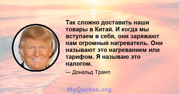 Так сложно доставить наши товары в Китай. И когда мы вступаем в себя, они заряжают нам огромный нагреватель. Они называют это нагреванием или тарифом. Я называю это налогом.