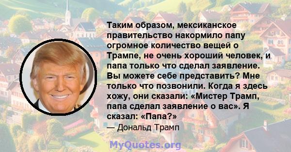 Таким образом, мексиканское правительство накормило папу огромное количество вещей о Трампе, не очень хороший человек, и папа только что сделал заявление. Вы можете себе представить? Мне только что позвонили. Когда я