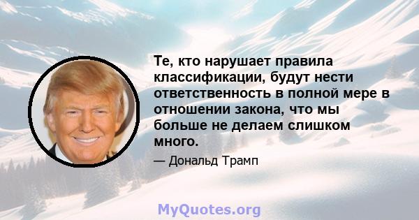 Те, кто нарушает правила классификации, будут нести ответственность в полной мере в отношении закона, что мы больше не делаем слишком много.