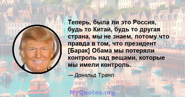 Теперь, была ли это Россия, будь то Китай, будь то другая страна, мы не знаем, потому что правда в том, что президент [Барак] Обама мы потеряли контроль над вещами, которые мы имели контроль.