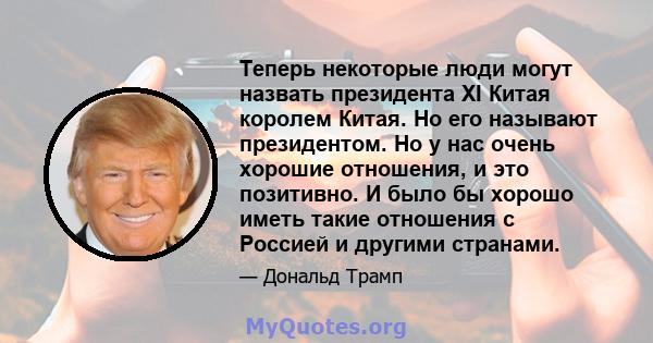 Теперь некоторые люди могут назвать президента XI Китая королем Китая. Но его называют президентом. Но у нас очень хорошие отношения, и это позитивно. И было бы хорошо иметь такие отношения с Россией и другими странами.