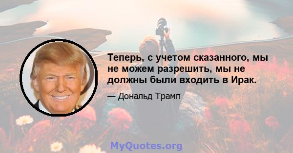 Теперь, с учетом сказанного, мы не можем разрешить, мы не должны были входить в Ирак.