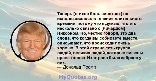 Теперь [«тихое большинство»] не использовалось в течение длительного времени, потому что я думаю, что это несколько связано с [Ричардом] Никсоном. Но, честно говоря, это два слова, что когда вы собираете вместе,