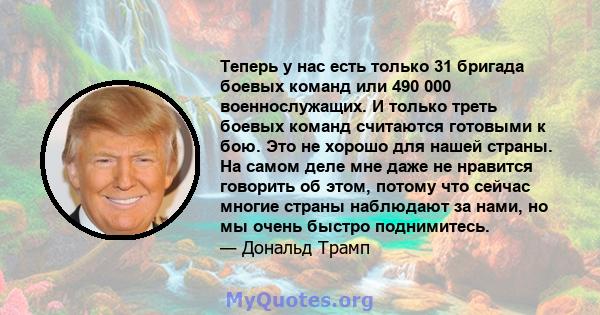 Теперь у нас есть только 31 бригада боевых команд или 490 000 военнослужащих. И только треть боевых команд считаются готовыми к бою. Это не хорошо для нашей страны. На самом деле мне даже не нравится говорить об этом,