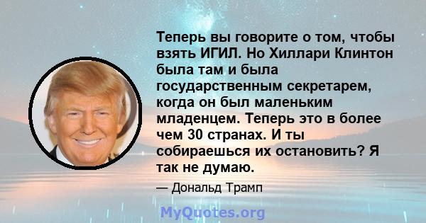 Теперь вы говорите о том, чтобы взять ИГИЛ. Но Хиллари Клинтон была там и была государственным секретарем, когда он был маленьким младенцем. Теперь это в более чем 30 странах. И ты собираешься их остановить? Я так не