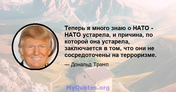 Теперь я много знаю о НАТО - НАТО устарела, и причина, по которой она устарела, заключается в том, что они не сосредоточены на терроризме.