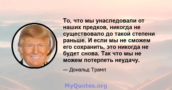 То, что мы унаследовали от наших предков, никогда не существовало до такой степени раньше. И если мы не сможем его сохранить, это никогда не будет снова. Так что мы не можем потерпеть неудачу.