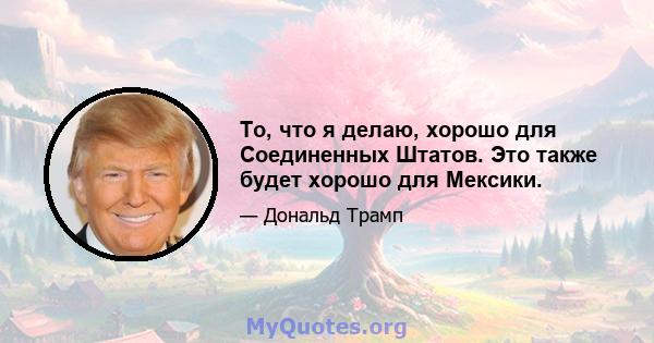 То, что я делаю, хорошо для Соединенных Штатов. Это также будет хорошо для Мексики.