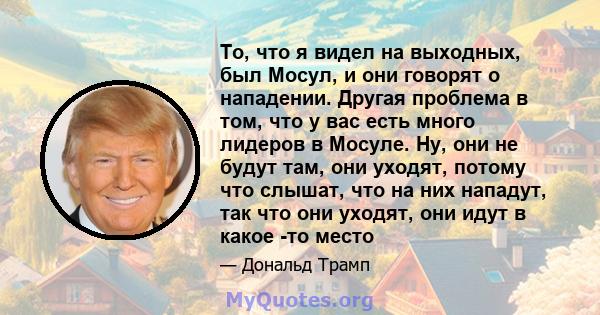 То, что я видел на выходных, был Мосул, и они говорят о нападении. Другая проблема в том, что у вас есть много лидеров в Мосуле. Ну, они не будут там, они уходят, потому что слышат, что на них нападут, так что они