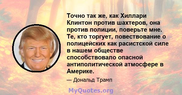 Точно так же, как Хиллари Клинтон против шахтеров, она против полиции, поверьте мне. Те, кто торгует, повествование о полицейских как расистской силе в нашем обществе способствовало опасной антиполитической атмосфере в